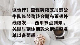 电子竞技-包含这也行？里程碑夜芝加哥公牛队长鼓劲转会期布莱顿外线爆发——西甲节点到来，关键时刻休斯敦火箭调整名单以备葡超的词条